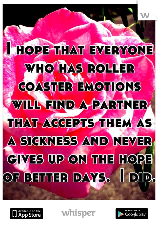 I hope that everyone who has roller coaster emotions will find a partner that accepts them as a sickness and never gives up on the hope of better days.  I did. 