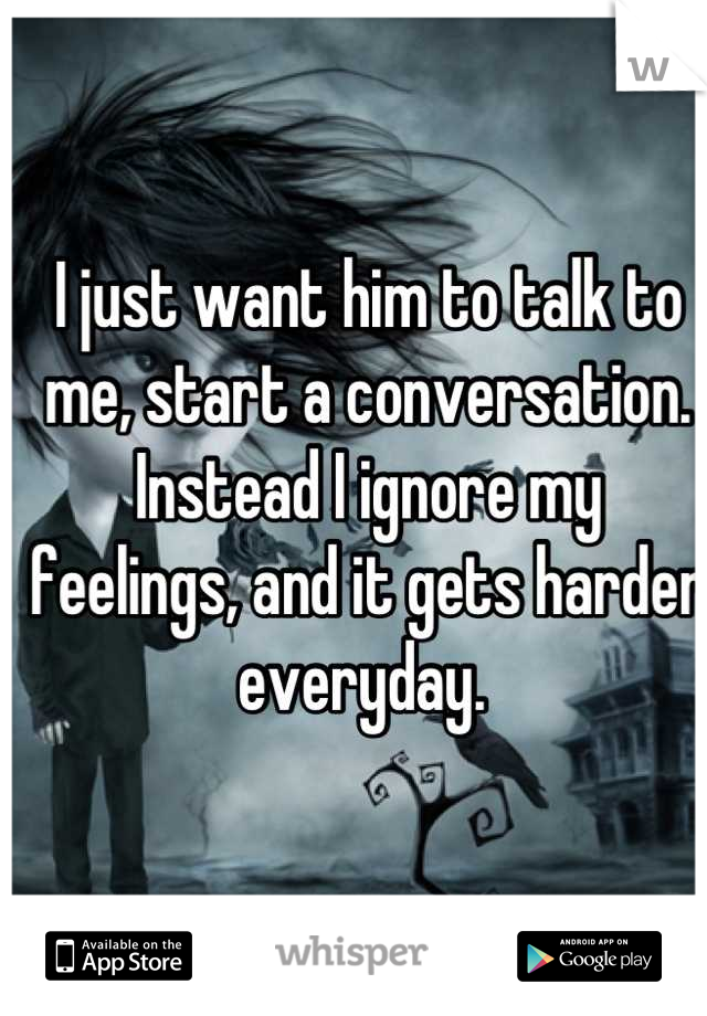 I just want him to talk to me, start a conversation. Instead I ignore my feelings, and it gets harder everyday. 