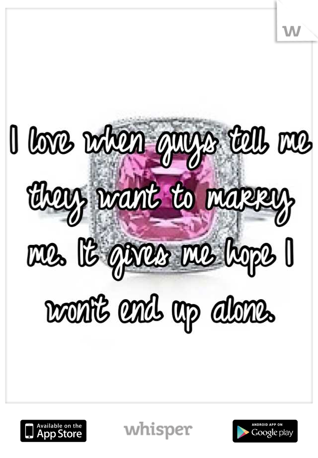 I love when guys tell me they want to marry me. It gives me hope I won't end up alone.