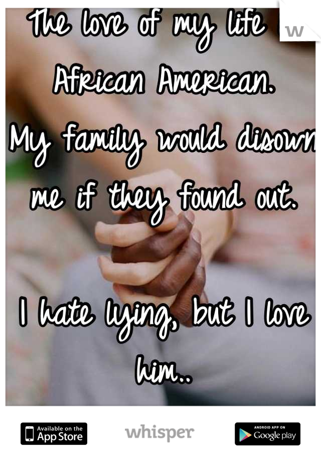 The love of my life is African American.
My family would disown me if they found out.

I hate lying, but I love him..
And my family..