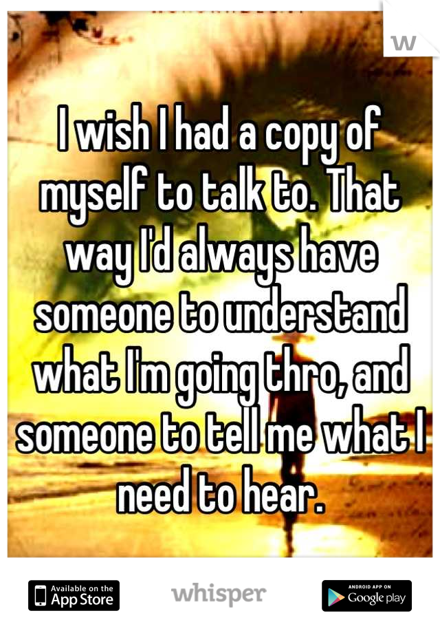 I wish I had a copy of myself to talk to. That way I'd always have someone to understand what I'm going thro, and someone to tell me what I need to hear.