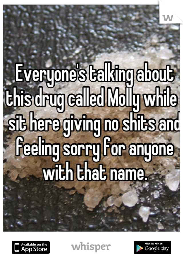 Everyone's talking about this drug called Molly while I sit here giving no shits and feeling sorry for anyone with that name.