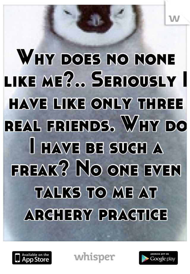 Why does no none like me?.. Seriously I have like only three real friends. Why do I have be such a freak? No one even talks to me at archery practice