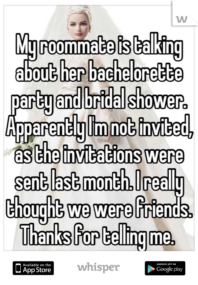 My roommate is talking about her bachelorette party and bridal shower. Apparently I'm not invited, as the invitations were sent last month. I really thought we were friends. Thanks for telling me. 