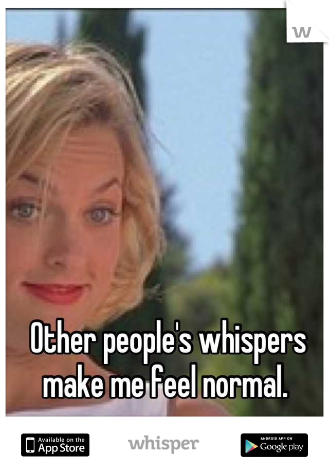 Other people's whispers make me feel normal. 