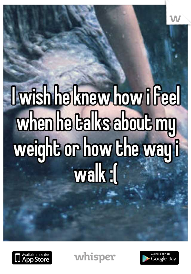 I wish he knew how i feel when he talks about my weight or how the way i walk :(