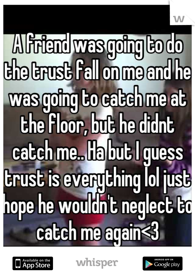 A friend was going to do the trust fall on me and he was going to catch me at the floor, but he didnt catch me.. Ha but I guess trust is everything lol just hope he wouldn't neglect to catch me again<3