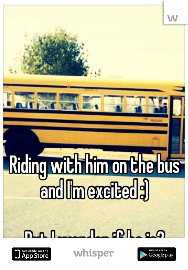 Riding with him on the bus and I'm excited :) 

But I wonder if he is?
