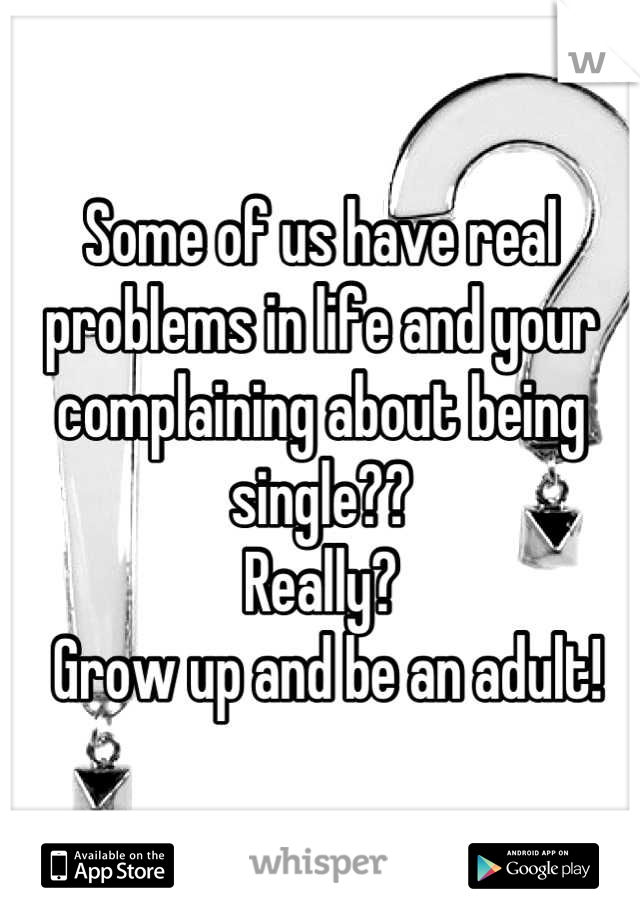 Some of us have real problems in life and your complaining about being single?? 
Really?
 Grow up and be an adult!