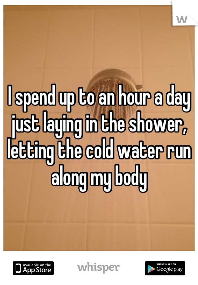 I spend up to an hour a day just laying in the shower, letting the cold water run along my body