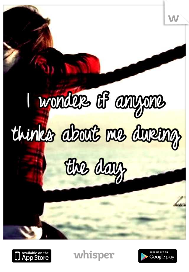 I wonder if anyone thinks about me during the day