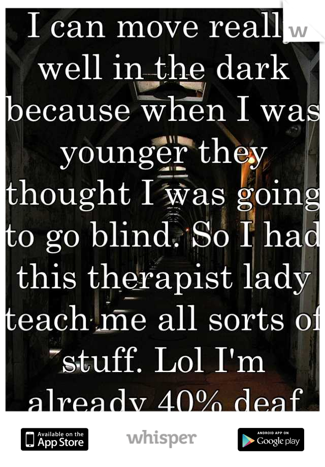 I can move really well in the dark because when I was younger they thought I was going to go blind. So I had this therapist lady teach me all sorts of stuff. Lol I'm already 40% deaf yah know.