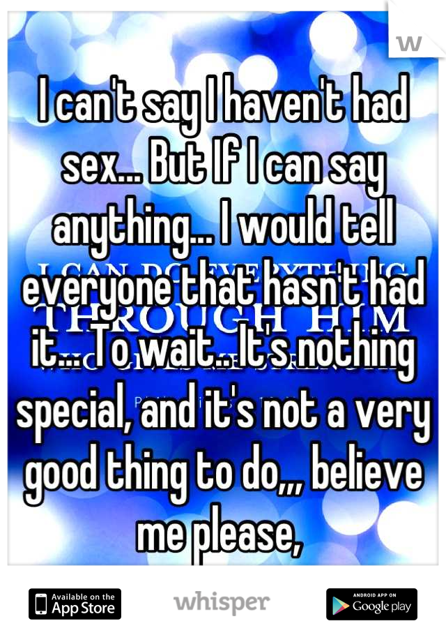 I can't say I haven't had sex... But If I can say anything... I would tell everyone that hasn't had it... To wait.. It's nothing special, and it's not a very good thing to do,,, believe me please, 