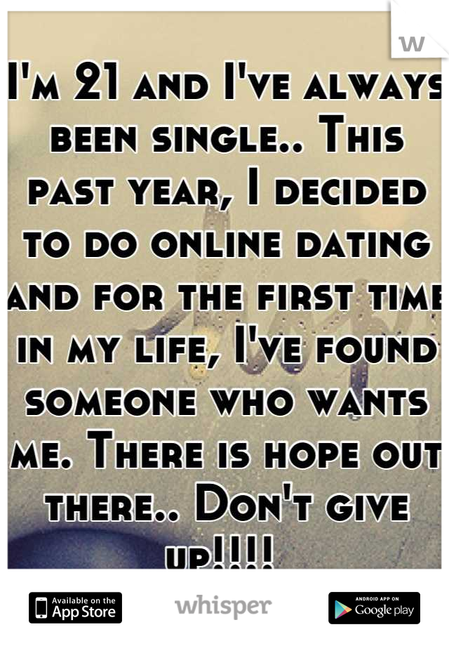 I'm 21 and I've always been single.. This past year, I decided to do online dating and for the first time in my life, I've found someone who wants me. There is hope out there.. Don't give up!!!! 
