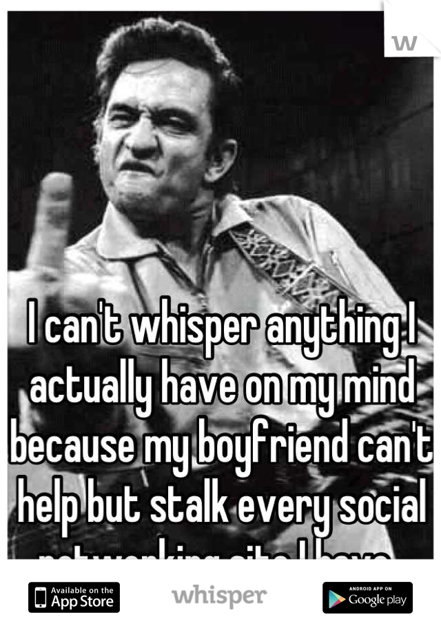 I can't whisper anything I actually have on my mind because my boyfriend can't help but stalk every social networking site I have. 