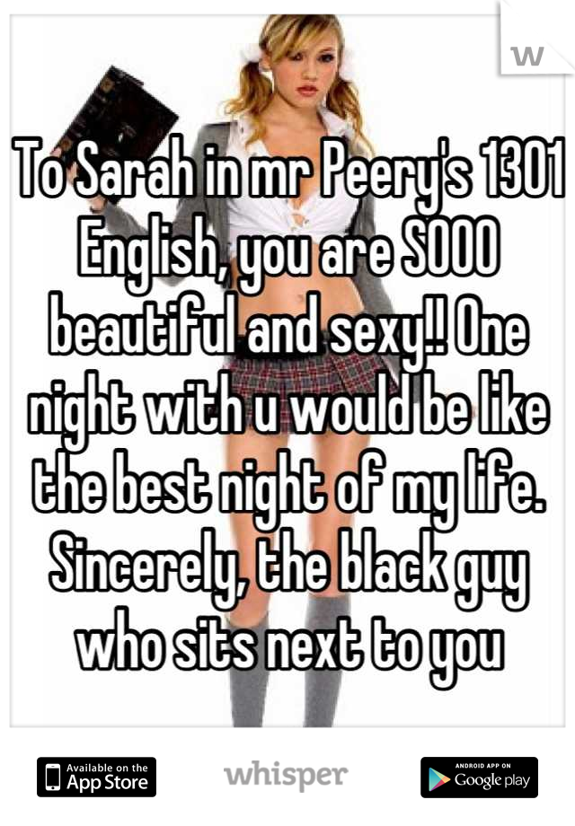 To Sarah in mr Peery's 1301 English, you are SOOO beautiful and sexy!! One night with u would be like the best night of my life. Sincerely, the black guy who sits next to you