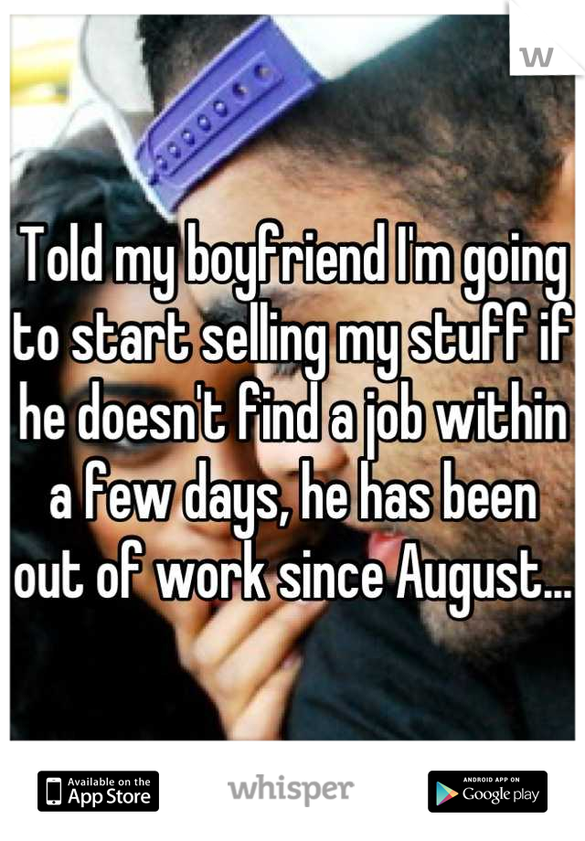 Told my boyfriend I'm going to start selling my stuff if he doesn't find a job within a few days, he has been out of work since August...