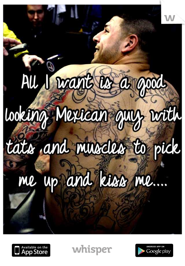 All I want is a good looking Mexican guy with tats and muscles to pick me up and kiss me....