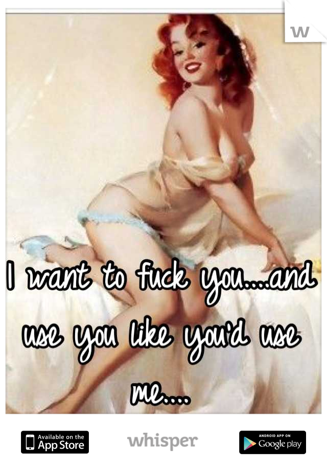 I want to fuck you....and use you like you'd use me....