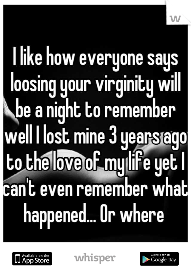 I like how everyone says loosing your virginity will be a night to remember well I lost mine 3 years ago to the love of my life yet I can't even remember what happened... Or where 