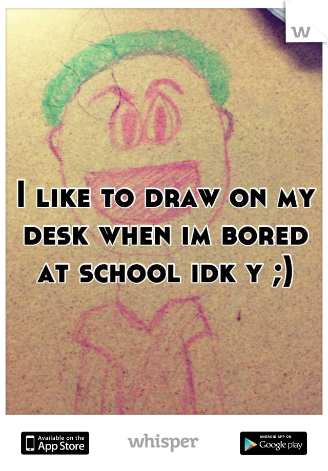 I like to draw on my desk when im bored at school idk y ;)