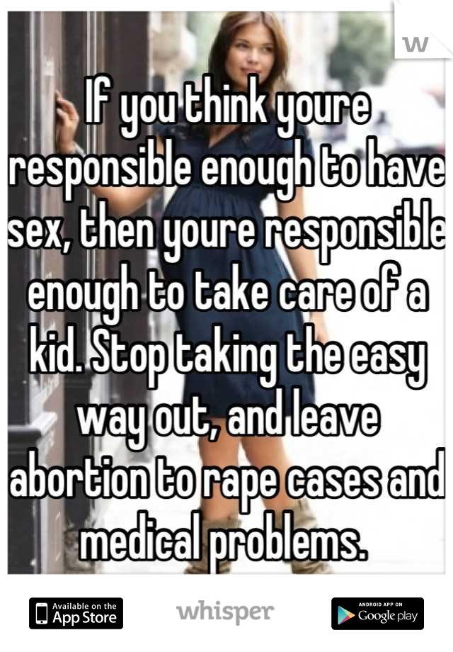 If you think youre responsible enough to have sex, then youre responsible enough to take care of a kid. Stop taking the easy way out, and leave abortion to rape cases and medical problems. 