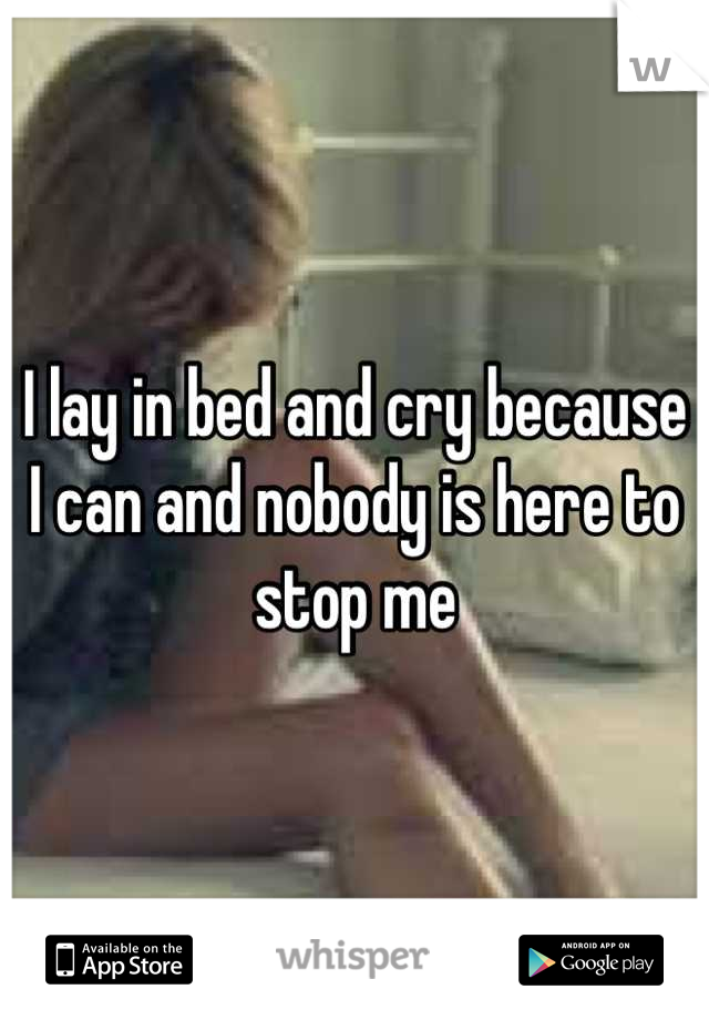 I lay in bed and cry because I can and nobody is here to stop me