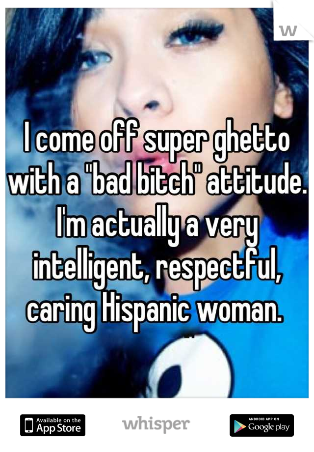 I come off super ghetto with a "bad bitch" attitude. I'm actually a very intelligent, respectful, caring Hispanic woman. 