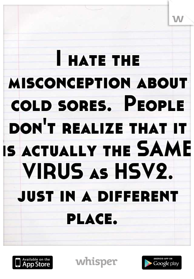 I hate the misconception about cold sores.  People don't realize that it is actually the SAME VIRUS as HSV2.  just in a different place.  