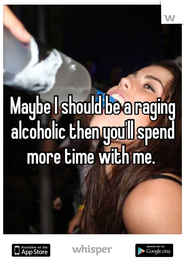 Maybe I should be a raging alcoholic then you'll spend more time with me. 