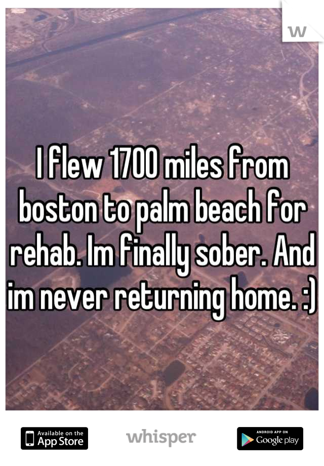 I flew 1700 miles from boston to palm beach for rehab. Im finally sober. And im never returning home. :)