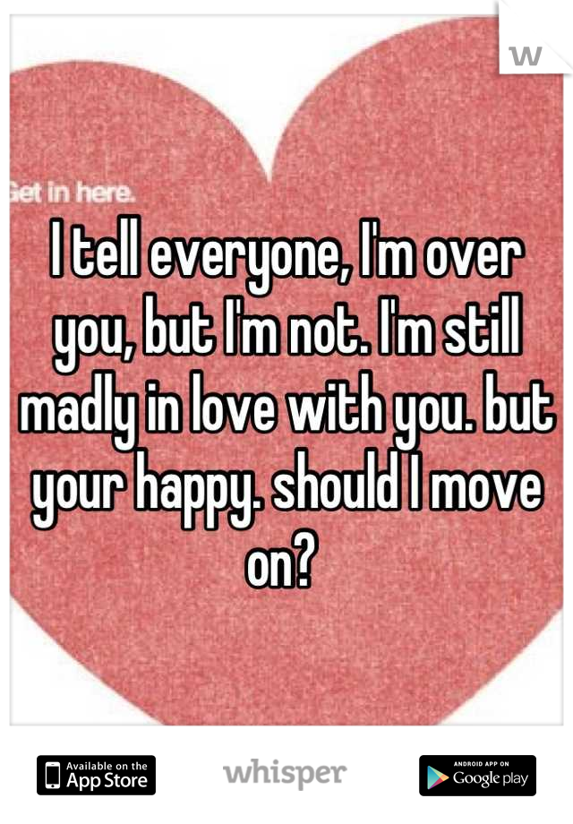 I tell everyone, I'm over you, but I'm not. I'm still madly in love with you. but your happy. should I move on? 