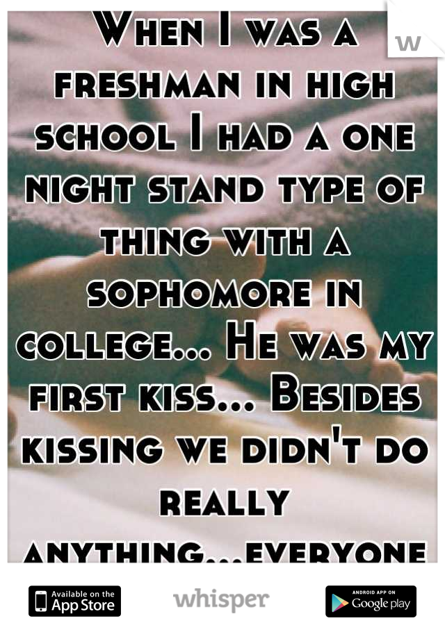 When I was a freshman in high school I had a one night stand type of thing with a sophomore in college... He was my first kiss... Besides kissing we didn't do really anything...everyone thinks we did.