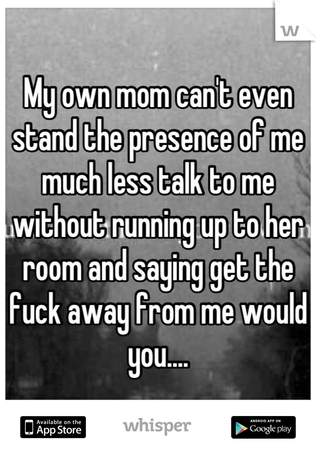 My own mom can't even stand the presence of me much less talk to me without running up to her room and saying get the fuck away from me would you....
