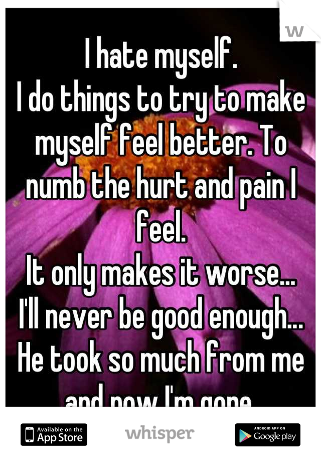 I hate myself.
I do things to try to make myself feel better. To numb the hurt and pain I feel. 
It only makes it worse...
I'll never be good enough...
He took so much from me and now I'm gone.