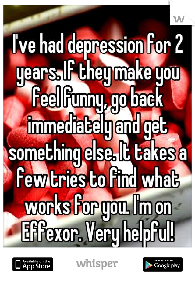 I've had depression for 2 years. If they make you feel funny, go back immediately and get something else. It takes a few tries to find what works for you. I'm on Effexor. Very helpful!