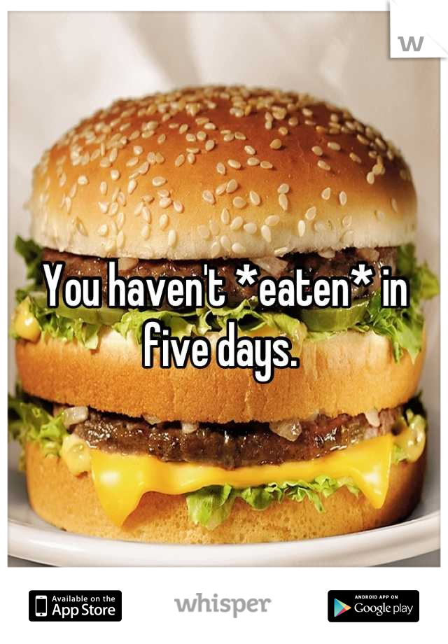 You haven't *eaten* in five days. 