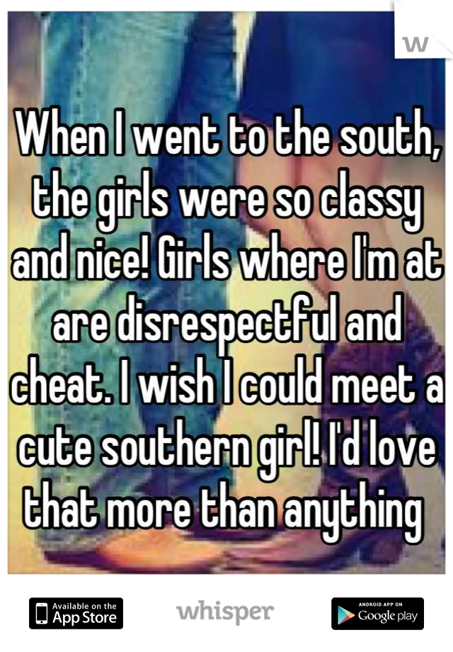 When I went to the south, the girls were so classy and nice! Girls where I'm at are disrespectful and cheat. I wish I could meet a cute southern girl! I'd love that more than anything 