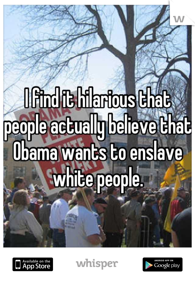 I find it hilarious that people actually believe that Obama wants to enslave white people.