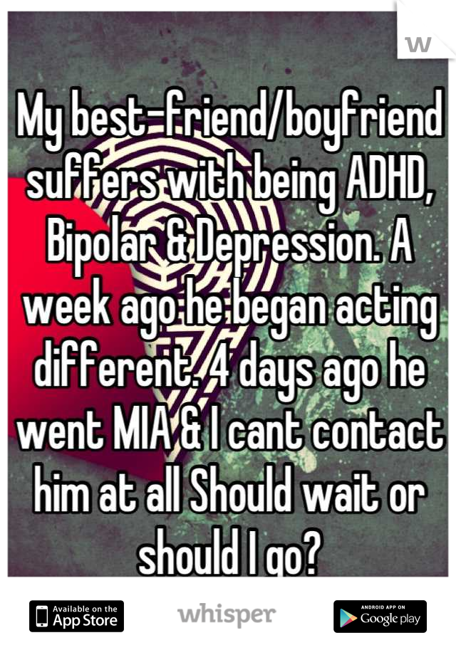 My best-friend/boyfriend suffers with being ADHD, Bipolar & Depression. A week ago he began acting different. 4 days ago he went MIA & I cant contact him at all Should wait or should I go?
