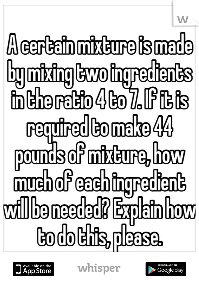 A certain mixture is made by mixing two ingredients in the ratio 4 to 7. If it is required to make 44 pounds of mixture, how much of each ingredient will be needed? Explain how to do this, please.