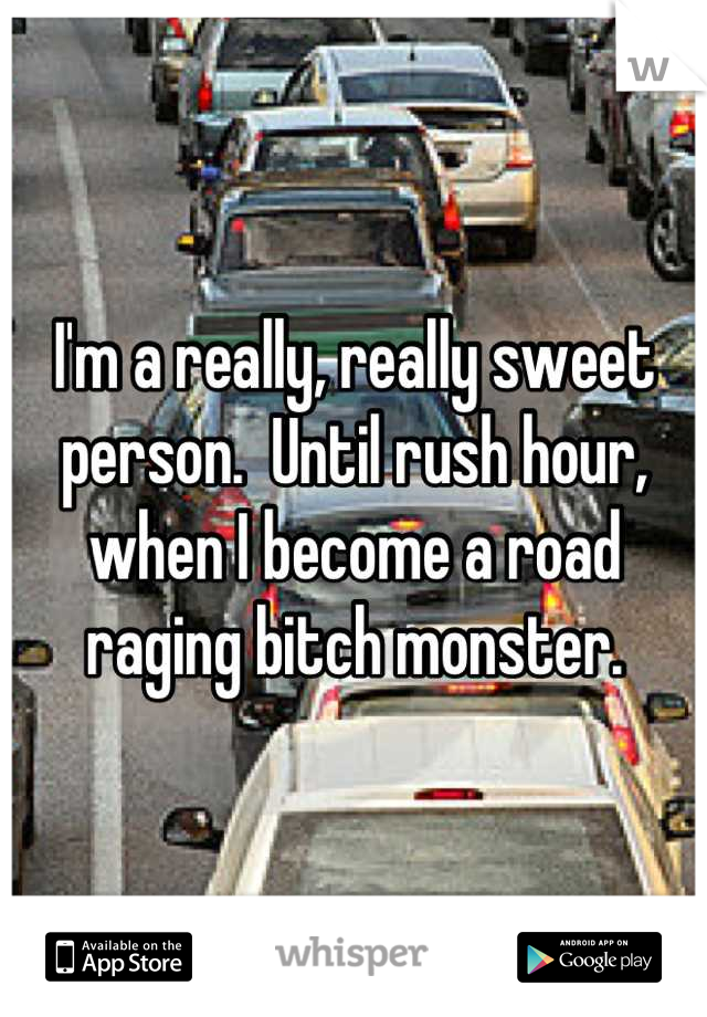 I'm a really, really sweet person.  Until rush hour, when I become a road raging bitch monster.
