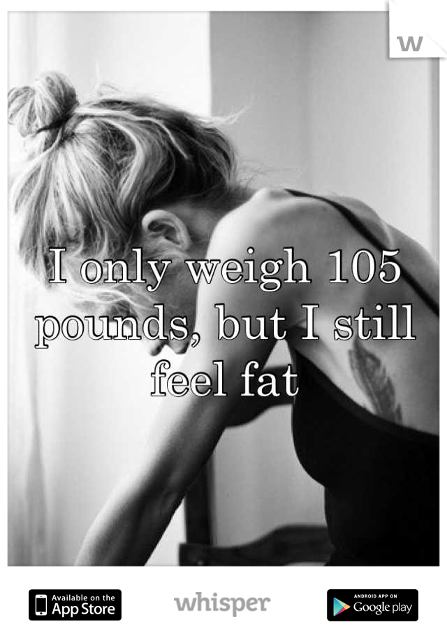 I only weigh 105 pounds, but I still feel fat
