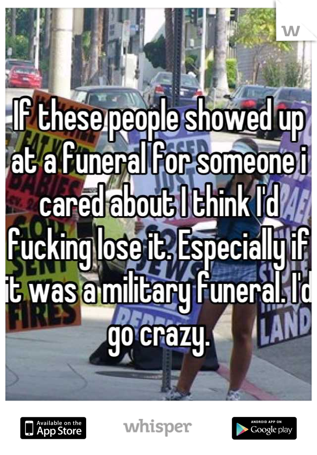 If these people showed up at a funeral for someone i cared about I think I'd fucking lose it. Especially if it was a military funeral. I'd go crazy.