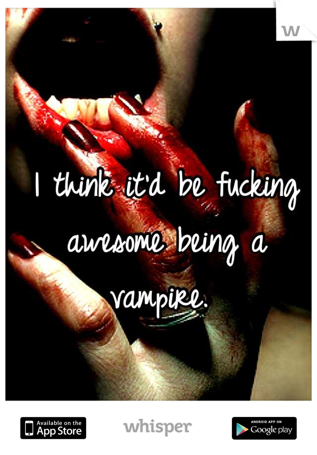 I think it'd be fucking awesome being a vampire. 