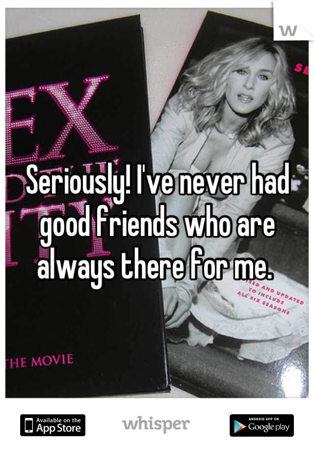 Seriously! I've never had good friends who are always there for me. 