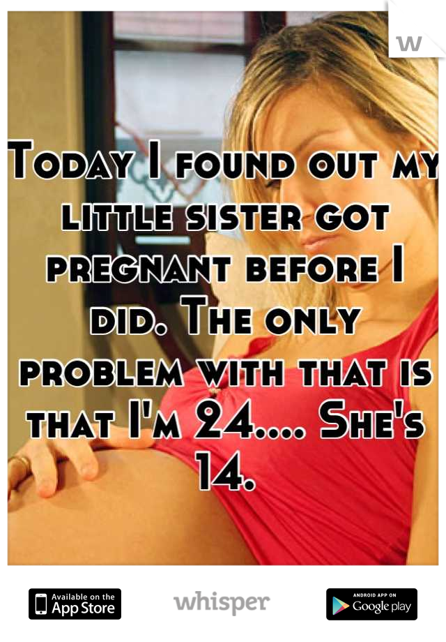 Today I found out my little sister got pregnant before I did. The only problem with that is that I'm 24.... She's 14.