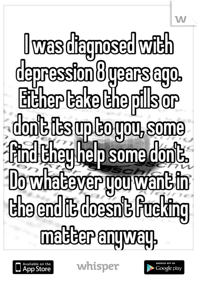 I was diagnosed with depression 8 years ago. Either take the pills or don't its up to you, some find they help some don't. Do whatever you want in the end it doesn't fucking matter anyway.