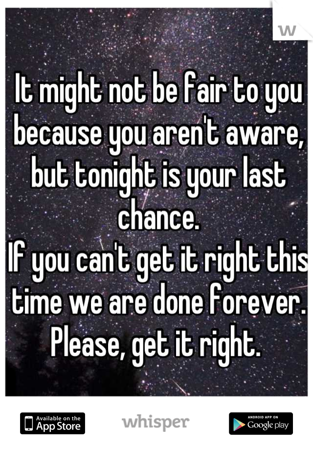 It might not be fair to you because you aren't aware, but tonight is your last chance. 
If you can't get it right this time we are done forever.
Please, get it right. 