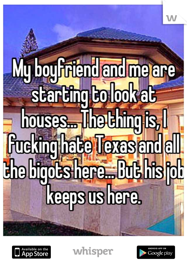 My boyfriend and me are starting to look at houses... The thing is, I fucking hate Texas and all the bigots here... But his job keeps us here.